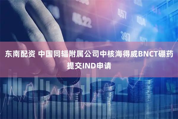 东南配资 中国同辐附属公司中核海得威BNCT硼药提交IND申请