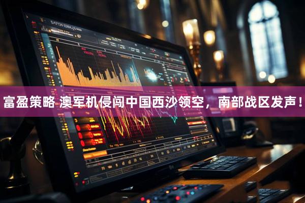 富盈策略 澳军机侵闯中国西沙领空，南部战区发声！