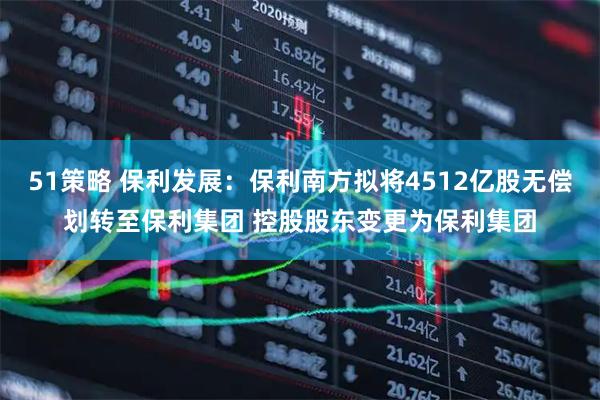 51策略 保利发展：保利南方拟将4512亿股无偿划转至保利集团 控股股东变更为保利集团