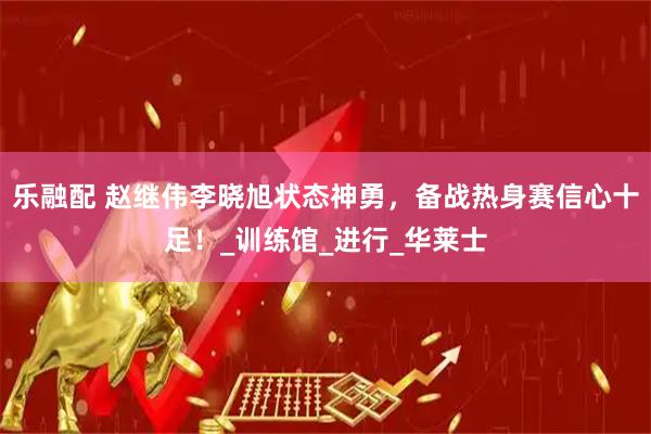 乐融配 赵继伟李晓旭状态神勇，备战热身赛信心十足！_训练馆_进行_华莱士