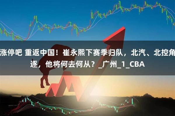 涨停吧 重返中国！崔永熙下赛季归队，北汽、北控角逐，他将何去何从？_广州_1_CBA