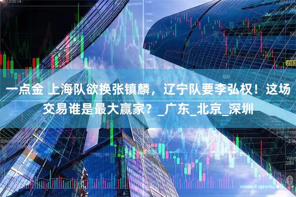 一点金 上海队欲换张镇麟，辽宁队要李弘权！这场交易谁是最大赢家？_广东_北京_深圳