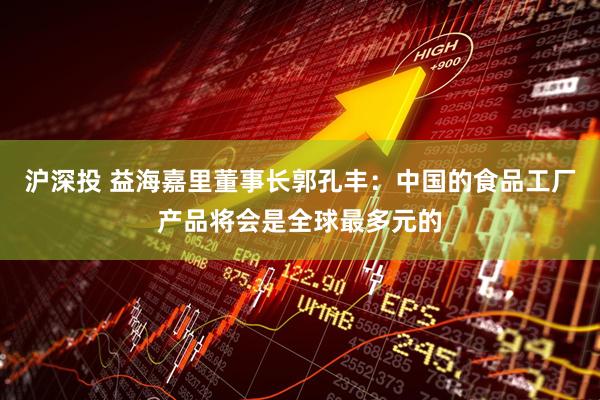 沪深投 益海嘉里董事长郭孔丰：中国的食品工厂产品将会是全球最多元的