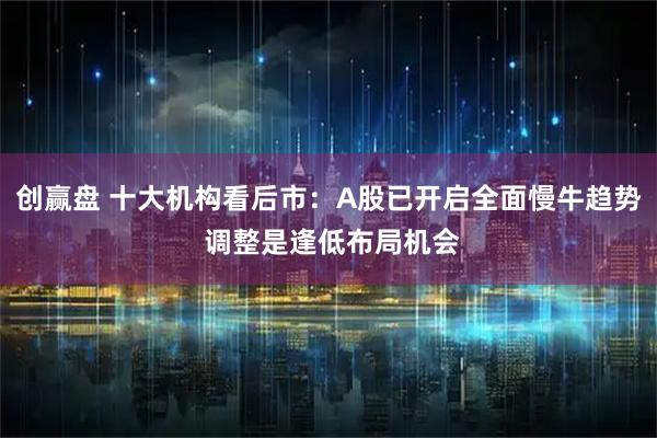 创赢盘 十大机构看后市：A股已开启全面慢牛趋势 调整是逢低布局机会