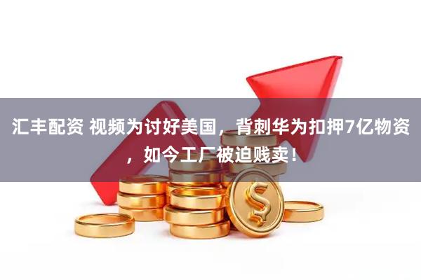 汇丰配资 视频为讨好美国，背刺华为扣押7亿物资，如今工厂被迫贱卖！