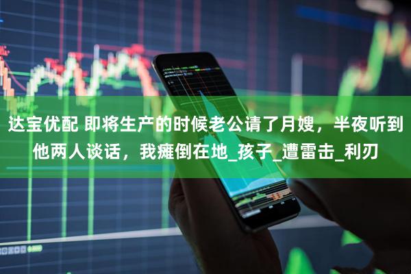 达宝优配 即将生产的时候老公请了月嫂，半夜听到他两人谈话，我瘫倒在地_孩子_遭雷击_利刃