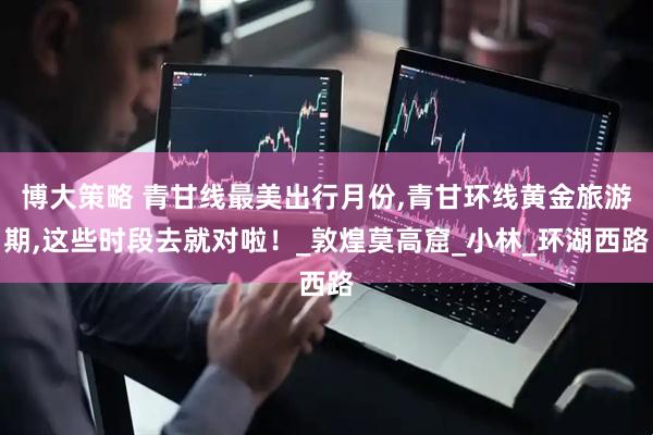 博大策略 青甘线最美出行月份,青甘环线黄金旅游期,这些时段去就对啦！_敦煌莫高窟_小林_环湖西路