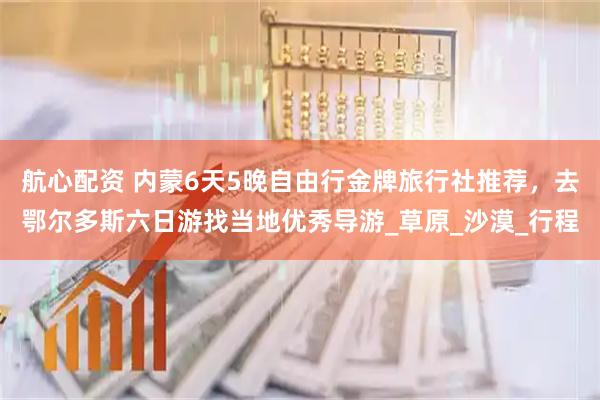 航心配资 内蒙6天5晚自由行金牌旅行社推荐，去鄂尔多斯六日游找当地优秀导游_草原_沙漠_行程