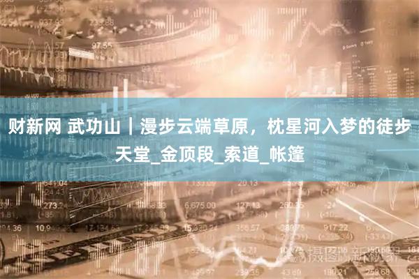财新网 武功山｜漫步云端草原，枕星河入梦的徒步天堂_金顶段_索道_帐篷