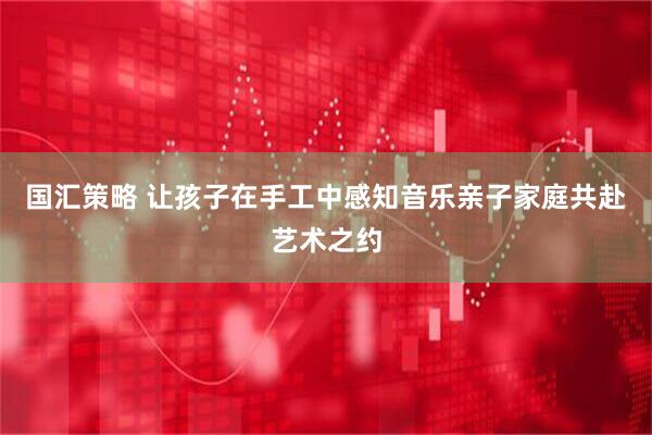 国汇策略 让孩子在手工中感知音乐亲子家庭共赴艺术之约