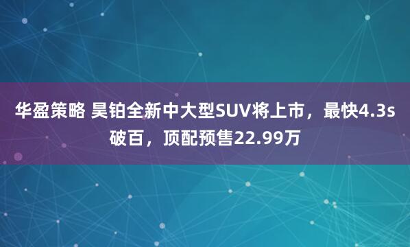 华盈策略 昊铂全新中大型SUV将上市，最快4.3s破百，顶配预售22.99万