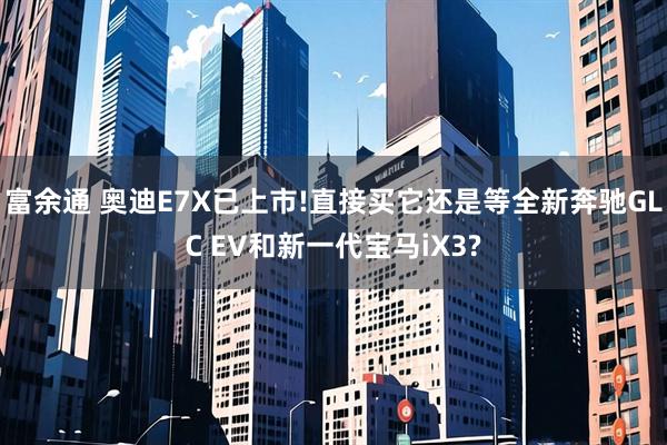 富余通 奥迪E7X已上市!直接买它还是等全新奔驰GLC EV和新一代宝马iX3?