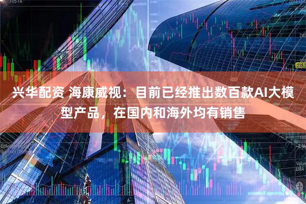 兴华配资 海康威视：目前已经推出数百款AI大模型产品，在国内和海外均有销售
