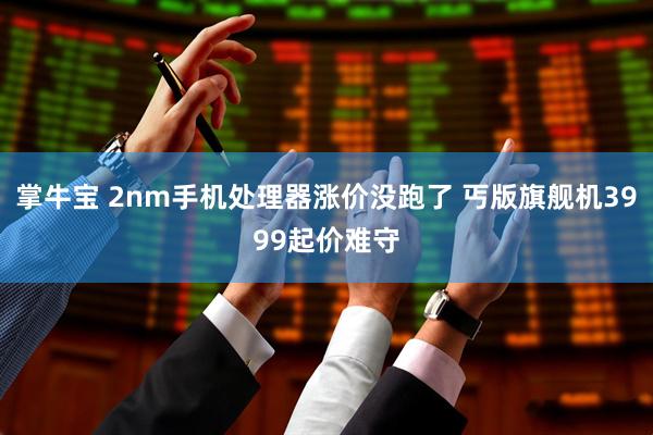 掌牛宝 2nm手机处理器涨价没跑了 丐版旗舰机3999起价难守